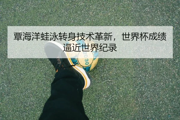 覃海洋蛙泳转身技术革新，世界杯成绩逼近世界纪录